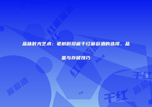 品味时光艺术：老树龄珍藏干红葡萄酒的选择、品鉴与存储技巧