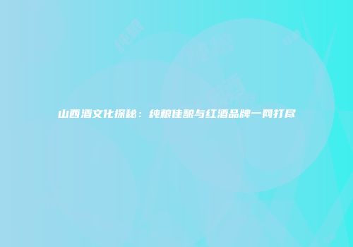 山西酒文化探秘：纯粮佳酿与红酒品牌一网打尽