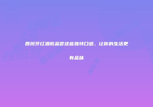 西班牙红酒批品尝这些独特口感，让你的生活更有品味