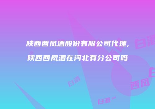 陕西西凤酒股份有限公司代理,陕西西凤酒在河北有分公司吗