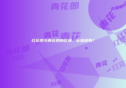 红花郎与青花郎的区别，你知道吗？
