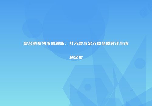 皇台酒系列价格解析：红六鼎与金六鼎品质对比与市场定位