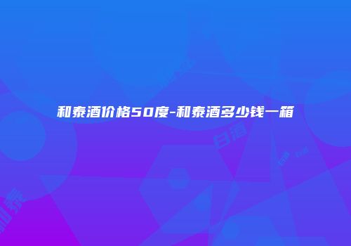 和泰酒价格50度-和泰酒多少钱一箱