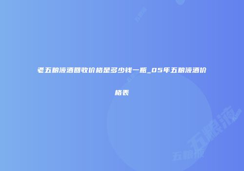 老五粮液酒回收价格是多少钱一瓶_05年五粮液酒价格表