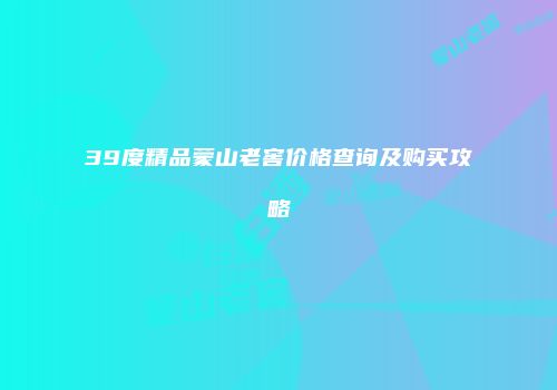 39度精品蒙山老窖价格查询及购买攻略