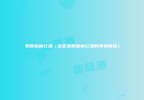 罗西伯爵红酒（品尝罗西伯爵红酒的美妙体验）