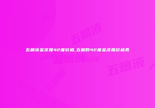 五粮液金淡雅42度价格,五粮醇42度金淡雅价格表
