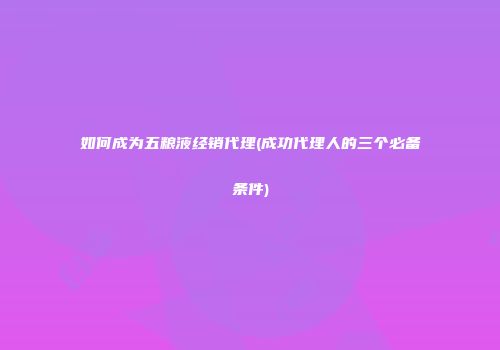 如何成为五粮液经销代理(成功代理人的三个必备条件)