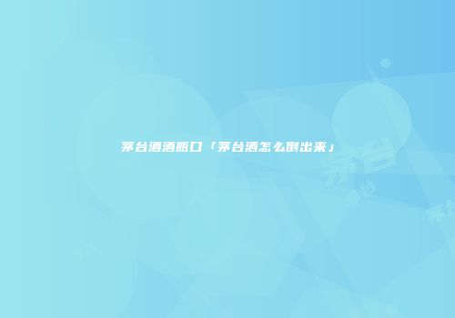 茅台酒酒瓶口「茅台酒怎么倒出来」