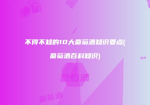 不得不知的10大葡萄酒知识要点(葡萄酒百科知识)