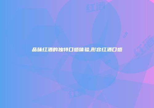 品味红酒的独特口感体验,形容红酒口感