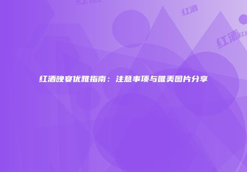 红酒晚宴优雅指南：注意事项与唯美图片分享