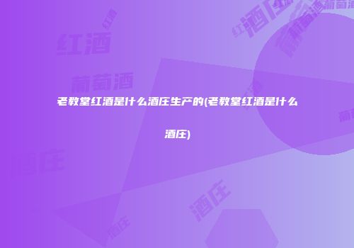 老教堂红酒是什么酒庄生产的(老教堂红酒是什么酒庄)