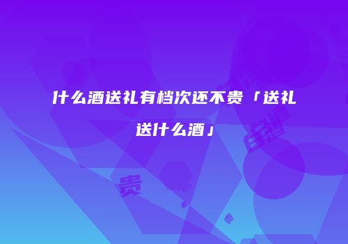 什么酒送礼有档次还不贵「送礼送什么酒」