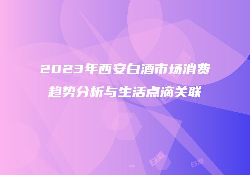 2023年西安白酒市场消费趋势分析与生活点滴关联