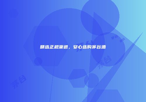 精选正规渠道，安心选购茅台酒