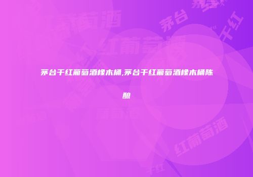 茅台干红葡萄酒橡木桶,茅台干红葡萄酒橡木桶陈酿