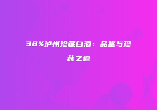 38%泸州珍藏白酒：品鉴与珍藏之道