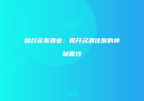 烟台蓬莱酒业：揭开名酒佳酿的神秘面纱