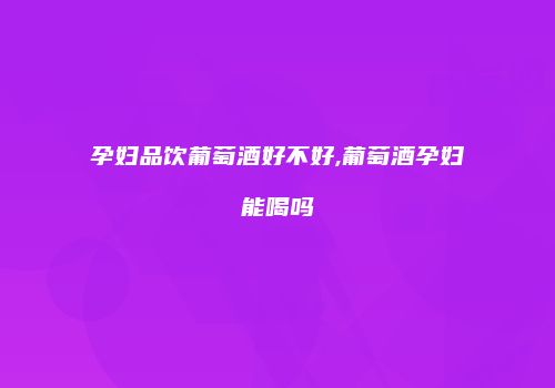 孕妇品饮葡萄酒好不好,葡萄酒孕妇能喝吗