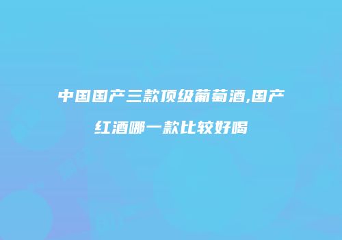 中国国产三款顶级葡萄酒,国产红酒哪一款比较好喝