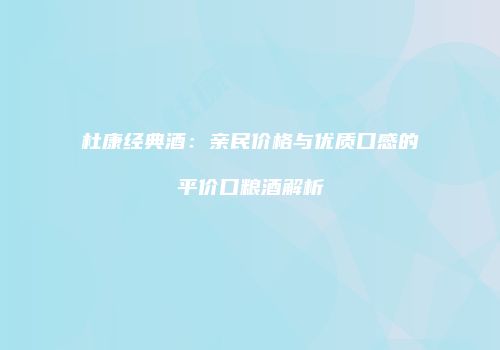 杜康经典酒：亲民价格与优质口感的平价口粮酒解析