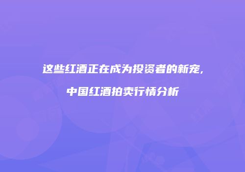 这些红酒正在成为投资者的新宠,中国红酒拍卖行情分析