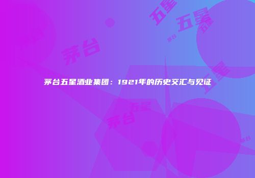 茅台五星酒业集团：1921年的历史交汇与见证