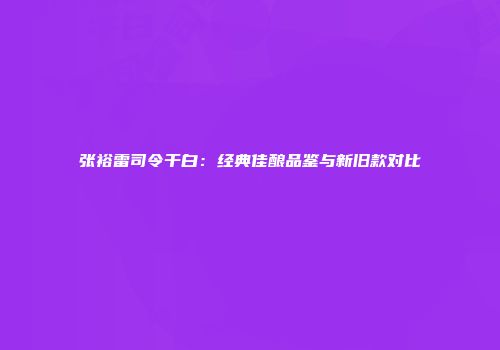 张裕雷司令干白：经典佳酿品鉴与新旧款对比