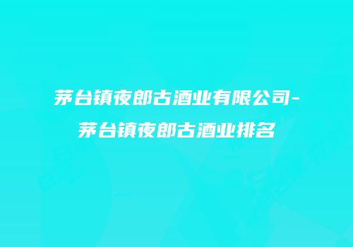 茅台镇夜郎古酒业有限公司-茅台镇夜郎古酒业排名