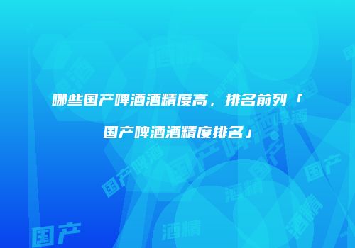 哪些国产啤酒酒精度高，排名前列「国产啤酒酒精度排名」