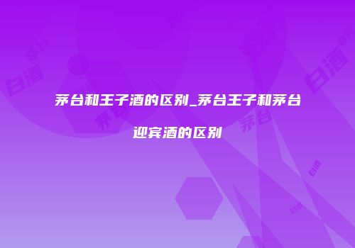 茅台和王子酒的区别_茅台王子和茅台迎宾酒的区别