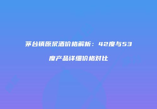 茅台镇原浆酒价格解析：42度与53度产品详细价格对比