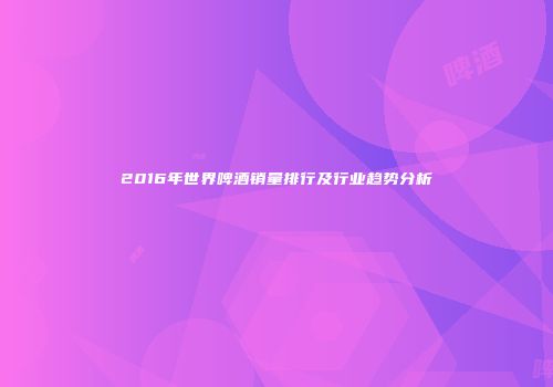 2016年世界啤酒销量排行及行业趋势分析