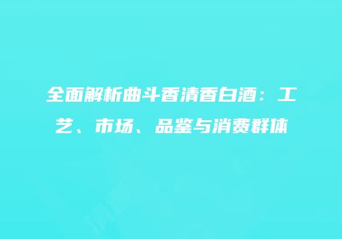 全面解析曲斗香清香白酒：工艺、市场、品鉴与消费群体
