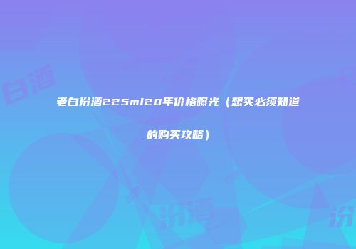 老白汾酒225ml20年价格曝光（想买必须知道的购买攻略）
