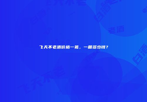 飞天不老酒价格一览，一箱多少钱？