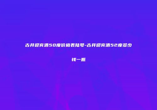古井迎宾酒50度价格表陆号-古井迎宾酒52度多少钱一瓶