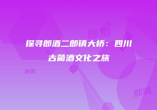 探寻郎酒二郎镇大桥：四川古蔺酒文化之旅