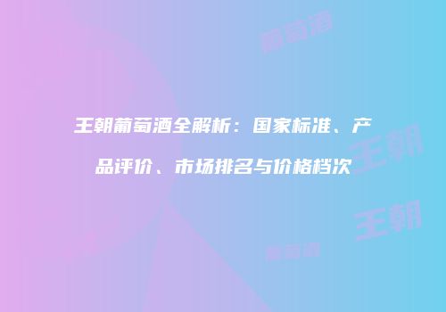 王朝葡萄酒全解析：国家标准、产品评价、市场排名与价格档次