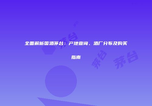 全面解析国酒茅台：产地查询、酒厂分布及购买指南