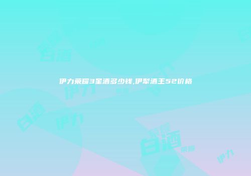 伊力荣耀3星酒多少钱,伊犁酒王52价格