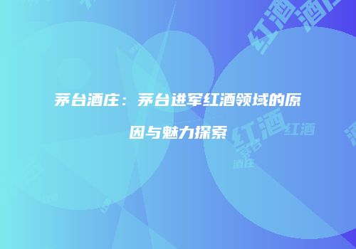 茅台酒庄：茅台进军红酒领域的原因与魅力探索