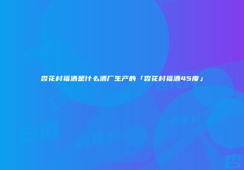 杏花村福洒是什么酒厂生产的「杏花村福酒45度」