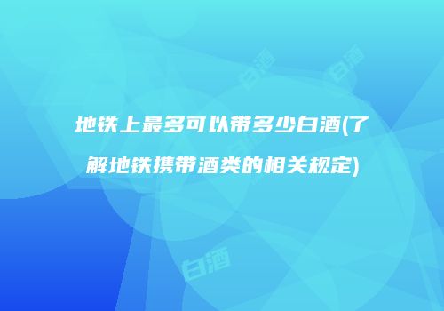 地铁上最多可以带多少白酒(了解地铁携带酒类的相关规定)