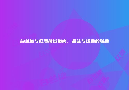 白兰地与红酒挑选指南：品味与场合的融合