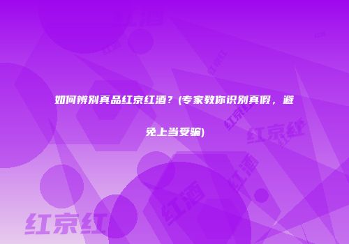 如何辨别真品红京红酒？(专家教你识别真假，避免上当受骗)