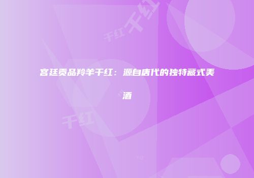 宫廷贡品羚羊干红：源自唐代的独特藏式美酒