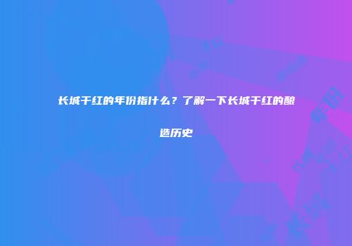 长城干红的年份指什么？了解一下长城干红的酿造历史