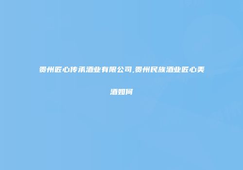 贵州匠心传承酒业有限公司,贵州民族酒业匠心美酒如何